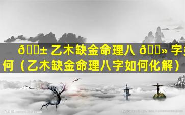 🐱 乙木缺金命理八 🌻 字如何（乙木缺金命理八字如何化解）